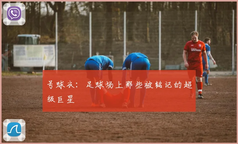 号球衣：足球场上那些被铭记的超级巨星