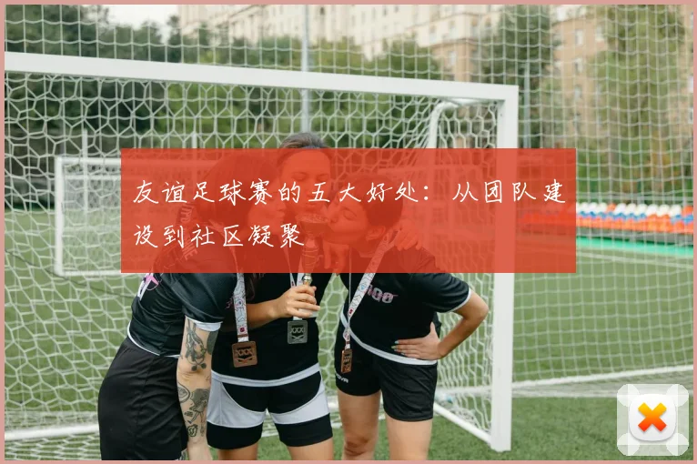 友谊足球赛的五大好处：从团队建设到社区凝聚