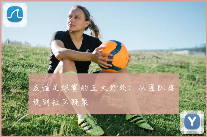 友谊足球赛的五大好处：从团队建设到社区凝聚