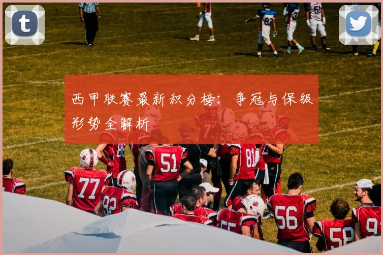 西甲联赛最新积分榜：争冠与保级形势全解析