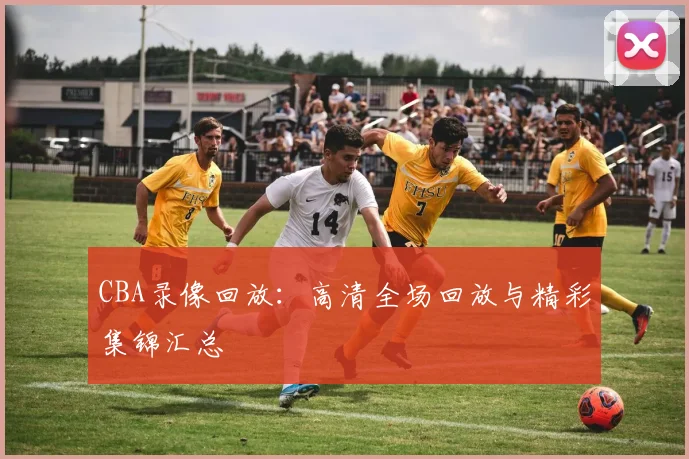 CBA录像回放：高清全场回放与精彩集锦汇总